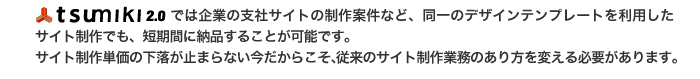 tsumiki2.0では企業の支社サイトの制作案件など、同一のデザインテンプレートを利用したサイト制作でも、短期間に納品することが可能です。 サイト制作単価の下落が止まらない今だからこそ、従来のサイト制作業務のあり方を変える必要があります。 クライアントの求める『なるべく早く！なるべく安く！』を実現！
